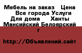 Мебель на заказ › Цена ­ 0 - Все города Услуги » Для дома   . Ханты-Мансийский,Белоярский г.